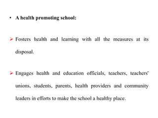 • A health promoting school:
 Fosters health and learning with all the measures at its
disposal.
 Engages health and education officials, teachers, teachers'
unions, students, parents, health providers and community
leaders in efforts to make the school a healthy place.
 