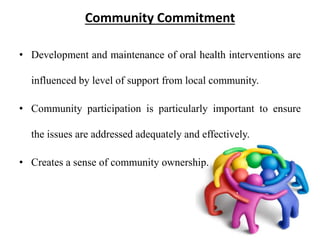 Community Commitment
• Development and maintenance of oral health interventions are
influenced by level of support from local community.
• Community participation is particularly important to ensure
the issues are addressed adequately and effectively.
• Creates a sense of community ownership.
 