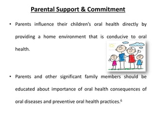 Parental Support & Commitment
• Parents influence their children’s oral health directly by
providing a home environment that is conducive to oral
health.
• Parents and other significant family members should be
educated about importance of oral health consequences of
oral diseases and preventive oral health practices.6
 