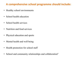 A comprehensive school programme should include:
• Healthy school environments
• School health education
• School health services
• Nutrition and food services
• Physical education and sports
• Mental health and well being
• Health promotion for school staff
• School and community relationships and collaboration6
 