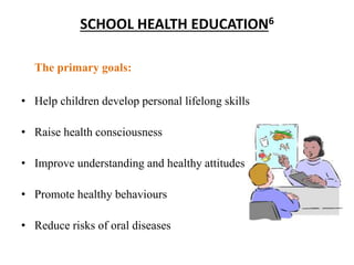 SCHOOL HEALTH EDUCATION6
The primary goals:
• Help children develop personal lifelong skills
• Raise health consciousness
• Improve understanding and healthy attitudes
• Promote healthy behaviours
• Reduce risks of oral diseases
 