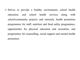  Strives to provide a healthy environment, school health
education, and school health services along with
school/community projects and outreach, health promotion
programmes for staff, nutrition and food safety programmes,
opportunities for physical education and recreation, and
programmes for counselling, social support and mental health
promotion.
 
