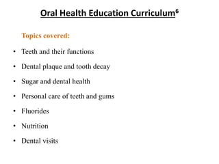 Oral Health Education Curriculum6
Topics covered:
• Teeth and their functions
• Dental plaque and tooth decay
• Sugar and dental health
• Personal care of teeth and gums
• Fluorides
• Nutrition
• Dental visits
 