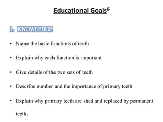 Educational Goals6
• Name the basic functions of teeth
• Explain why each function is important
• Give details of the two sets of teeth
• Describe number and the importance of primary teeth
• Explain why primary teeth are shed and replaced by permanent
teeth.
 