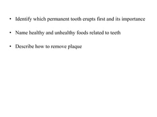 • Identify which permanent tooth erupts first and its importance
• Name healthy and unhealthy foods related to teeth
• Describe how to remove plaque
 