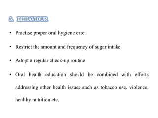 • Practise proper oral hygiene care
• Restrict the amount and frequency of sugar intake
• Adopt a regular check-up routine
• Oral health education should be combined with efforts
addressing other health issues such as tobacco use, violence,
healthy nutrition etc.
 