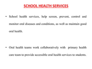 SCHOOL HEALTH SERVICES
• School health services, help screen, prevent, control and
monitor oral diseases and conditions, as well as maintain good
oral health.
• Oral health teams work collaboratively with primary health
care team to provide accessible oral health services to students.
 