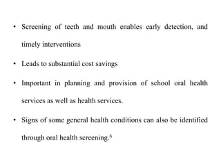 • Screening of teeth and mouth enables early detection, and
timely interventions
• Leads to substantial cost savings
• Important in planning and provision of school oral health
services as well as health services.
• Signs of some general health conditions can also be identified
through oral health screening.6
 