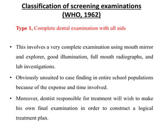 Classification of screening examinations
(WHO, 1962)
Type 1, Complete dental examination with all aids
• This involves a very complete examination using mouth mirror
and explorer, good illumination, full mouth radiographs, and
lab investigations.
• Obviously unsuited to case finding in entire school populations
because of the expense and time involved.
• Moreover, dentist responsible for treatment will wish to make
his own final examination in order to construct a logical
treatment plan.
 