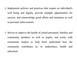  Implements policies and practices that respect an individual's
well being and dignity, provide multiple opportunities for
success, and acknowledge good efforts and intentions as well
as personal achievements.
 Strives to improve the health of school personnel, families and
community members as well as pupils; and works with
community leaders to help them understand how the
community contributes to, or undermines, health and
education.
 