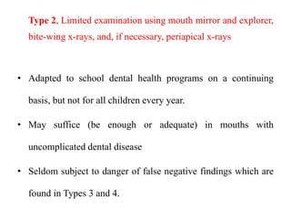 Type 2, Limited examination using mouth mirror and explorer,
bite-wing x-rays, and, if necessary, periapical x-rays
• Adapted to school dental health programs on a continuing
basis, but not for all children every year.
• May suffice (be enough or adequate) in mouths with
uncomplicated dental disease
• Seldom subject to danger of false negative findings which are
found in Types 3 and 4.
 