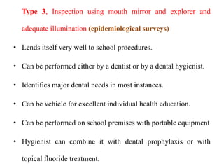Type 3, Inspection using mouth mirror and explorer and
adequate illumination (epidemiological surveys)
• Lends itself very well to school procedures.
• Can be performed either by a dentist or by a dental hygienist.
• Identifies major dental needs in most instances.
• Can be vehicle for excellent individual health education.
• Can be performed on school premises with portable equipment
• Hygienist can combine it with dental prophylaxis or with
topical fluoride treatment.
 