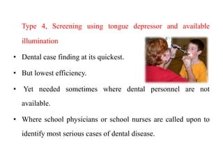Type 4, Screening using tongue depressor and available
illumination
• Dental case finding at its quickest.
• But lowest efficiency.
• Yet needed sometimes where dental personnel are not
available.
• Where school physicians or school nurses are called upon to
identify most serious cases of dental disease.
 
