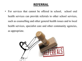 REFERRAL
• For services that cannot be offered in school, school oral
health services can provide referrals to other school services,
such as counselling and other general health issues and to local
health services, specialist care and other community agencies,
as appropriate.
 