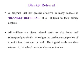 Blanket Referral
• A program that has proved effective in many schools is
‘BLANKET REFERRAL’ of all children to their family
dentists.
• All children are given referral cards to take home and
subsequently to dentist, who signs the card upon completion of
examination, treatment or both. The signed cards are then
returned to the school nurse, or classroom teacher.
 