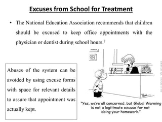 Excuses from School for Treatment
• The National Education Association recommends that children
should be excused to keep office appointments with the
physician or dentist during school hours.7
Abuses of the system can be
avoided by using excuse forms
with space for relevant details
to assure that appointment was
actually kept.
 
