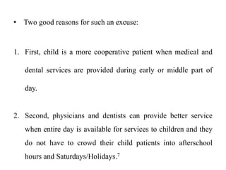• Two good reasons for such an excuse:
1. First, child is a more cooperative patient when medical and
dental services are provided during early or middle part of
day.
2. Second, physicians and dentists can provide better service
when entire day is available for services to children and they
do not have to crowd their child patients into afterschool
hours and Saturdays/Holidays.7
 