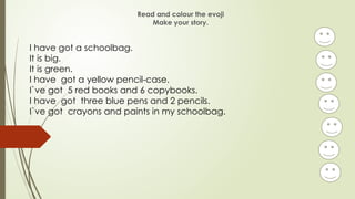 Read and colour the evoji
Make your story.
I have got a schoolbag.
It is big.
It is green.
I have got a yellow pencil-case.
I`ve got 5 red books and 6 copybooks.
I have got three blue pens and 2 pencils.
I`ve got crayons and paints in my schoolbag.
 
