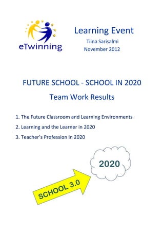 Learning Event
                               Tiina Sarisalmi
                              November 2012




   FUTURE SCHOOL - SCHOOL IN 2020
               Team Work Results

1. The Future Classroom and Learning Environments
2. Learning and the Learner in 2020
3. Teacher’s Profession in 2020
 