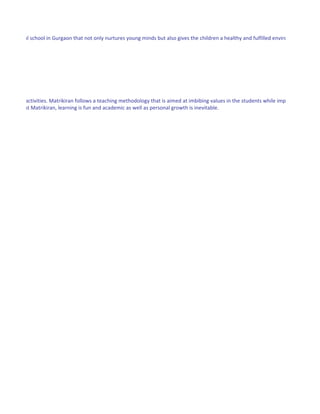 ding an ideal school in Gurgaon that not only nurtures young minds but also gives the children a healthy and fulfilled environment where




in creative activities. Matrikiran follows a teaching methodology that is aimed at imbibing values in the students while imparting excellen
 students. At Matrikiran, learning is fun and academic as well as personal growth is inevitable.
 