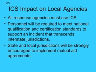 ICS Impact on Local Agencies All response agencies must use ICS. Personnel will be required to meet national qualification and certification standards to support an incident that transcends interstate jurisdictions.  State and local jurisdictions will be strongly encouraged to implement mutual aid agreements. ICS 