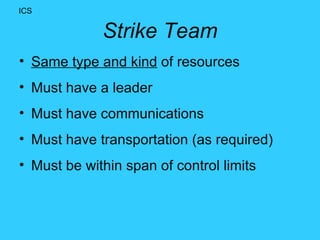 Strike Team Same type and kind  of resources Must have a leader Must have communications Must have transportation (as required) Must be within span of control limits ICS 