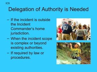 Delegation of Authority is Needed If the incident is outside the Incident Commander’s home jurisdiction. When the incident scope is complex or beyond existing authorities. If required by law or procedures. ICS 