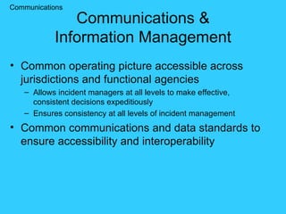 Communications & Information Management Common operating picture accessible across jurisdictions and functional agencies Allows incident managers at all levels to make effective, consistent decisions expeditiously Ensures consistency at all levels of incident management Common communications and data standards to ensure accessibility and interoperability Communications 