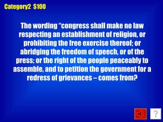 The wording “congress shall make no law respecting an establishment of religion, or prohibiting the free exercise thereof; or abridging the freedom of speech, or of the press; or the right of the people peaceably to assemble, and to petition the government for a redress of grievances – comes from? Category2  $100 