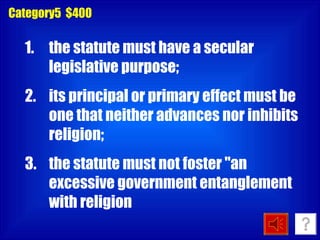 Category5  $400 the statute must have a secular legislative purpose;  its principal or primary effect must be one that neither advances nor inhibits religion;  the statute must not foster &quot;an excessive government entanglement with religion  