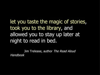 let you taste the magic of stories ,  took you to the library , and allowed you to stay up later at night to read in bed.     Jim Trelease, author  The Read Aloud Handbook 