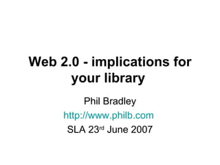 Web 2.0 - implications for your library   Phil Bradley http://www.philb.com   SLA 23 rd  June 2007 