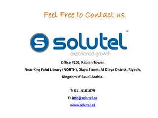 Feel Free to Contact us 
Office #205, Rabiah Tower, 
Near King Fahd Library (NORTH), Olaya Street, Al Olaya District, Riyadh, 
Kingdom of Saudi Arabia. 
T: 011-4161679 
E: info@solutel.sa 
www.solutel.sa 
