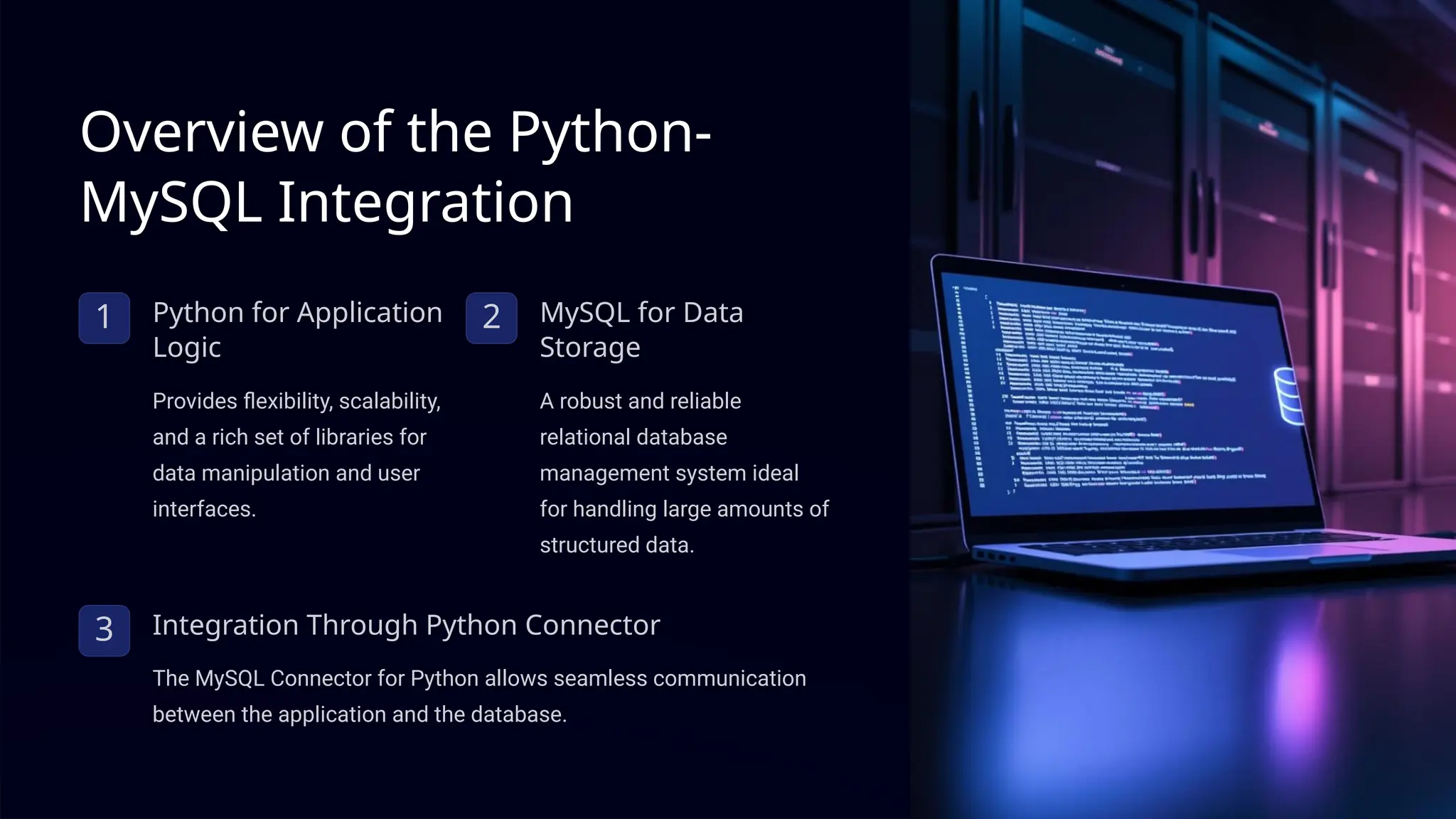 Overview of the Python-
MySQL Integration
1 Python for Application
Logic
Provides flexibility, scalability,
and a rich set of libraries for
data manipulation and user
interfaces.
2 MySQL for Data
Storage
A robust and reliable
relational database
management system ideal
for handling large amounts of
structured data.
3 Integration Through Python Connector
The MySQL Connector for Python allows seamless communication
between the application and the database.
 