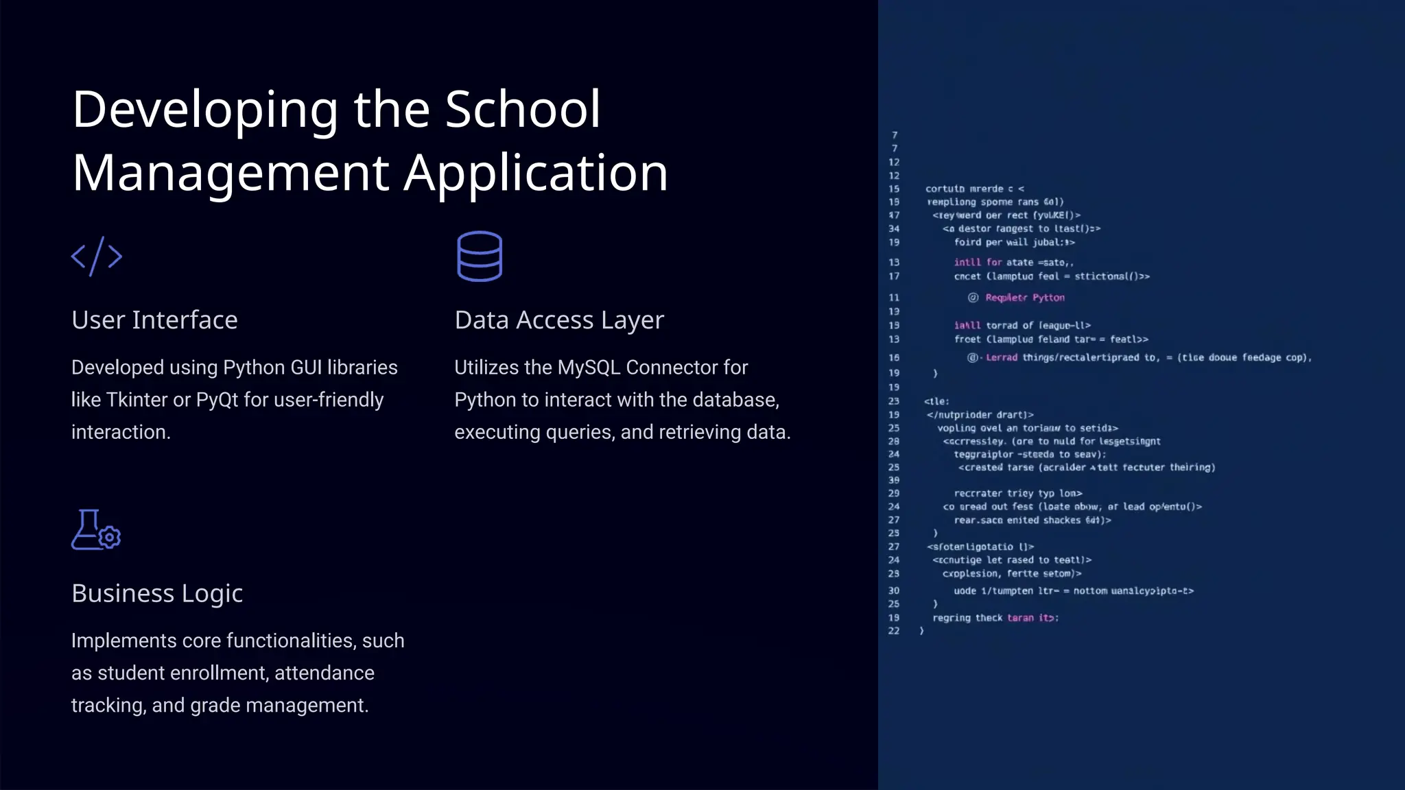 Developing the School
Management Application
User Interface
Developed using Python GUI libraries
like Tkinter or PyQt for user-friendly
interaction.
Data Access Layer
Utilizes the MySQL Connector for
Python to interact with the database,
executing queries, and retrieving data.
Business Logic
Implements core functionalities, such
as student enrollment, attendance
tracking, and grade management.
 