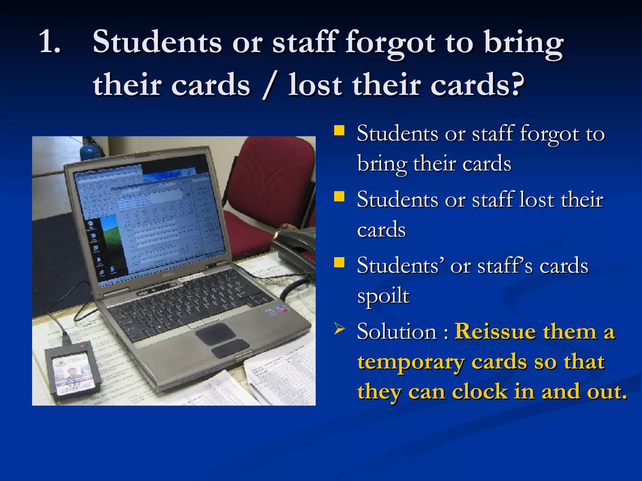 Students or staff forgot to bring  their cards / lost their cards? Students or staff forgot to bring their cards Students or staff lost their cards Students’ or staff’s cards spoilt Solution :  Reissue them a temporary cards so that they can clock in and out. 