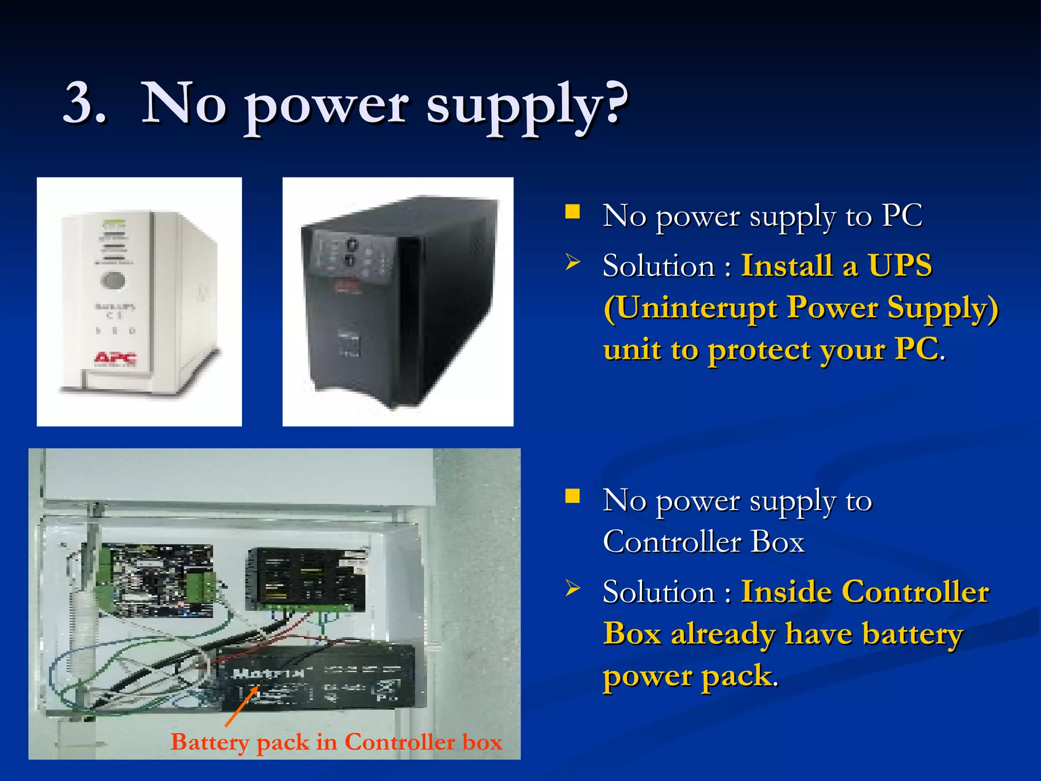 3.  No power supply? No power supply to PC Solution :  Install a UPS (Uninterupt Power Supply) unit to protect your PC . No power supply to Controller Box Solution :  Inside Controller Box already have battery power pack . Battery pack in Controller box 