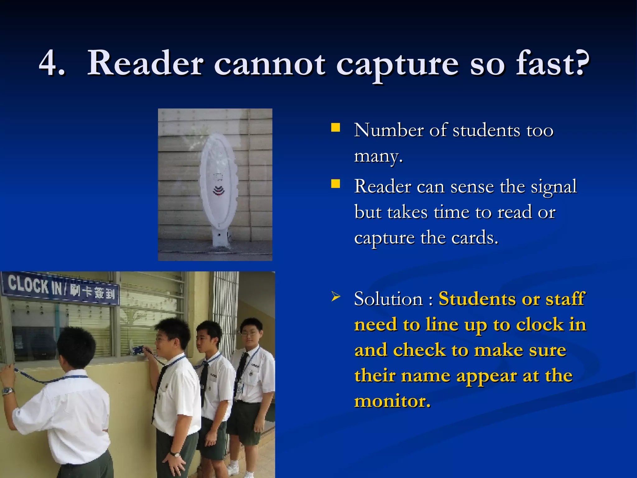 4.  Reader cannot capture so fast? Number of students too many. Reader can sense the signal but takes time to read or capture the cards. Solution :  Students or staff need to line up to clock in and check to make sure their name appear at the monitor. 