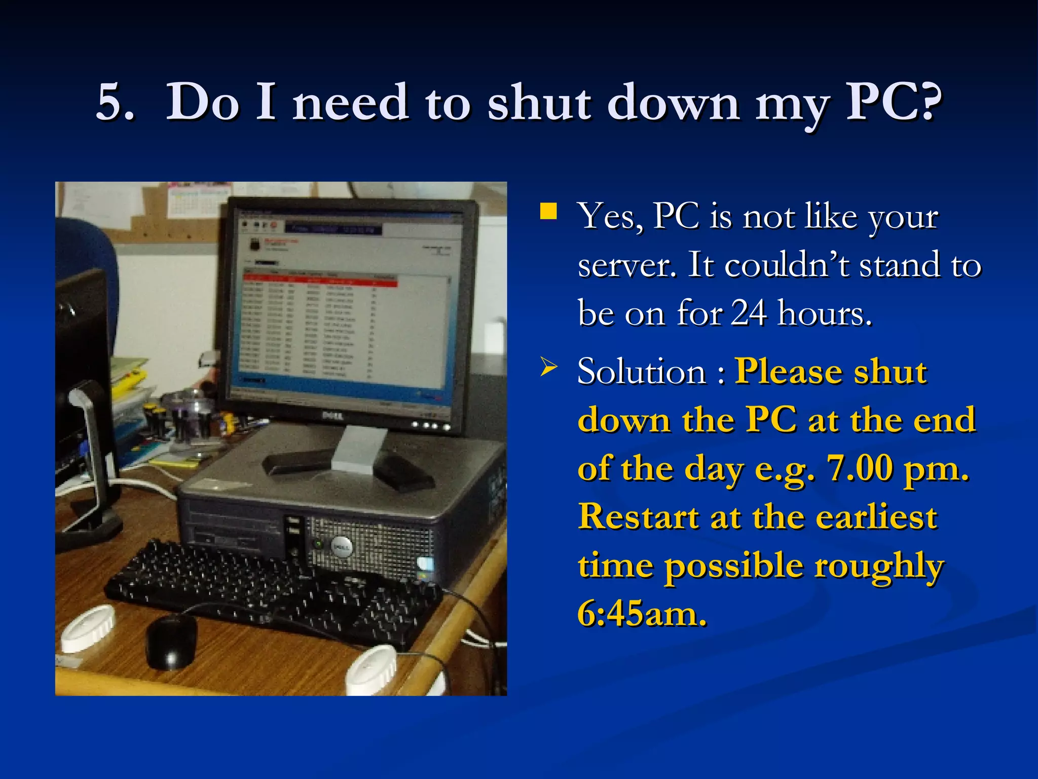 5.  Do I need to shut down my PC? Yes, PC is not like your server. It couldn’t stand to be on for 24 hours.  Solution :  Please shut down the PC at the end of the day e.g. 7.00 pm. Restart at the earliest time possible roughly 6:45am.   