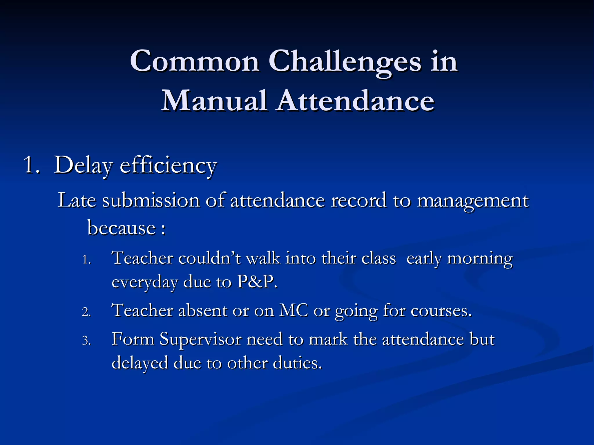 Common Challenges in  Manual Attendance 1.  Delay efficiency  Late submission of attendance record to management because : Teacher couldn’t walk into their class  early morning everyday due to P&P. Teacher absent or on MC or going for courses. Form Supervisor need to mark the attendance but delayed due to other duties. 