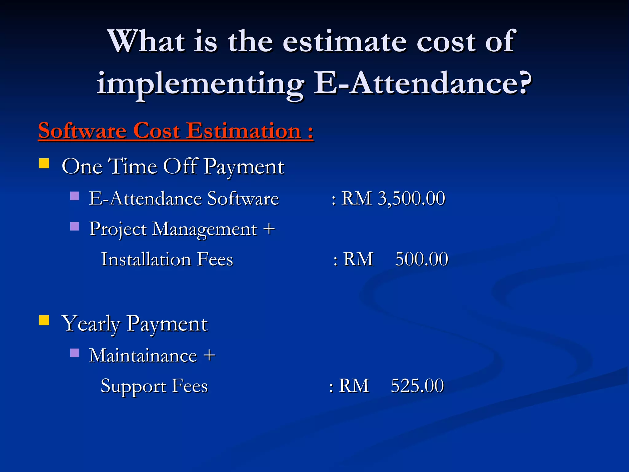 What is the estimate cost of  implementing E-Attendance? Software Cost Estimation : One Time Off Payment E-Attendance Software  : RM 3,500.00 Project Management +  Installation Fees  : RM  500.00 Yearly Payment Maintainance +    Support Fees  : RM  525.00 