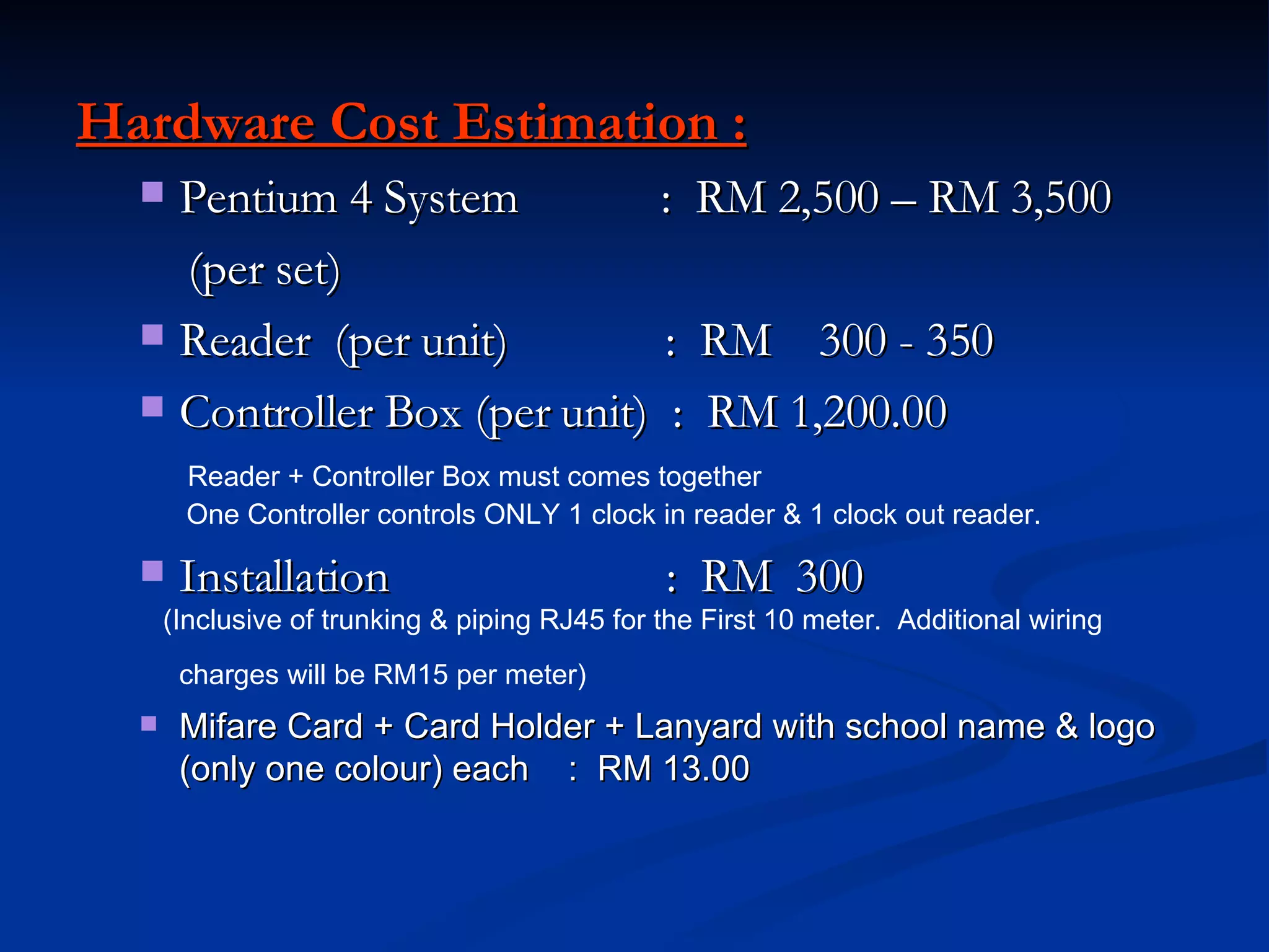 Hardware Cost Estimation : Pentium 4 System  :  RM 2,500 – RM 3,500 (per set) Reader  (per unit)  :  RM  300 - 350 Controller Box (per unit)  :  RM 1,200.00  Reader + Controller Box must comes together One Controller controls ONLY 1 clock in reader & 1 clock out reader. Installation  :  RM  300 (Inclusive of trunking & piping RJ45 for the First 10 meter.  Additional wiring charges will be RM15 per meter)   Mifare Card + Card Holder + Lanyard with school name & logo (only one colour) each  :  RM 13.00 