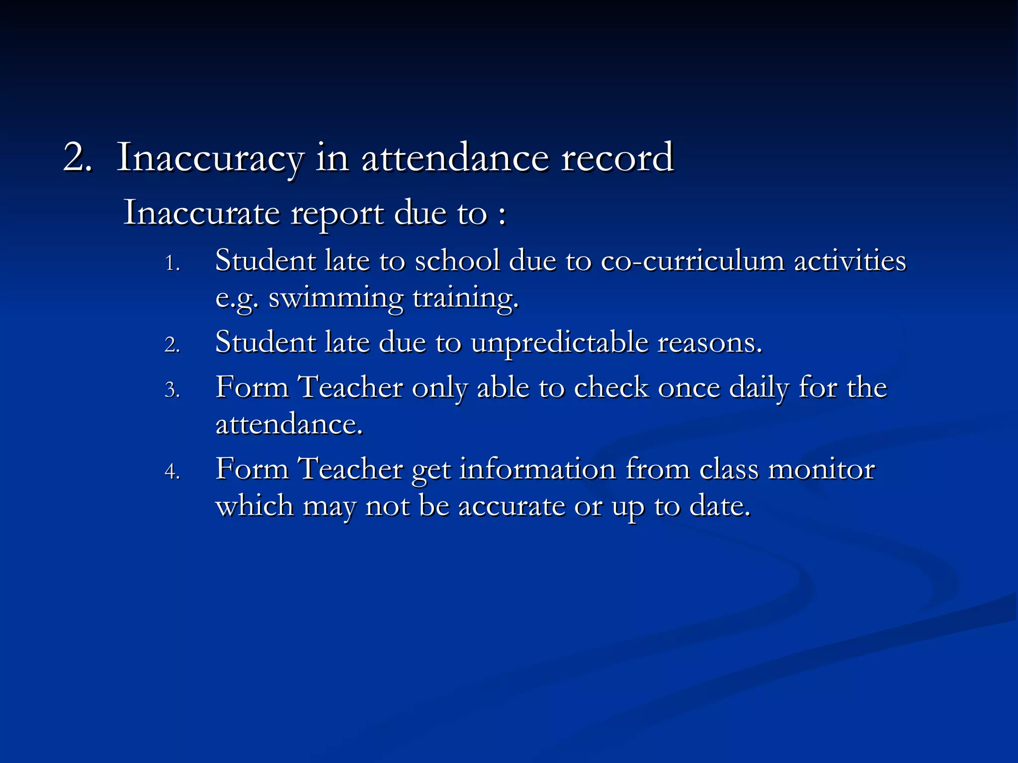 2.  Inaccuracy in attendance record  Inaccurate report due to : Student late to school due to co-curriculum activities e.g. swimming training. Student late due to unpredictable reasons. Form Teacher only able to check once daily for the attendance. Form Teacher get information from class monitor which may not be accurate or up to date. 