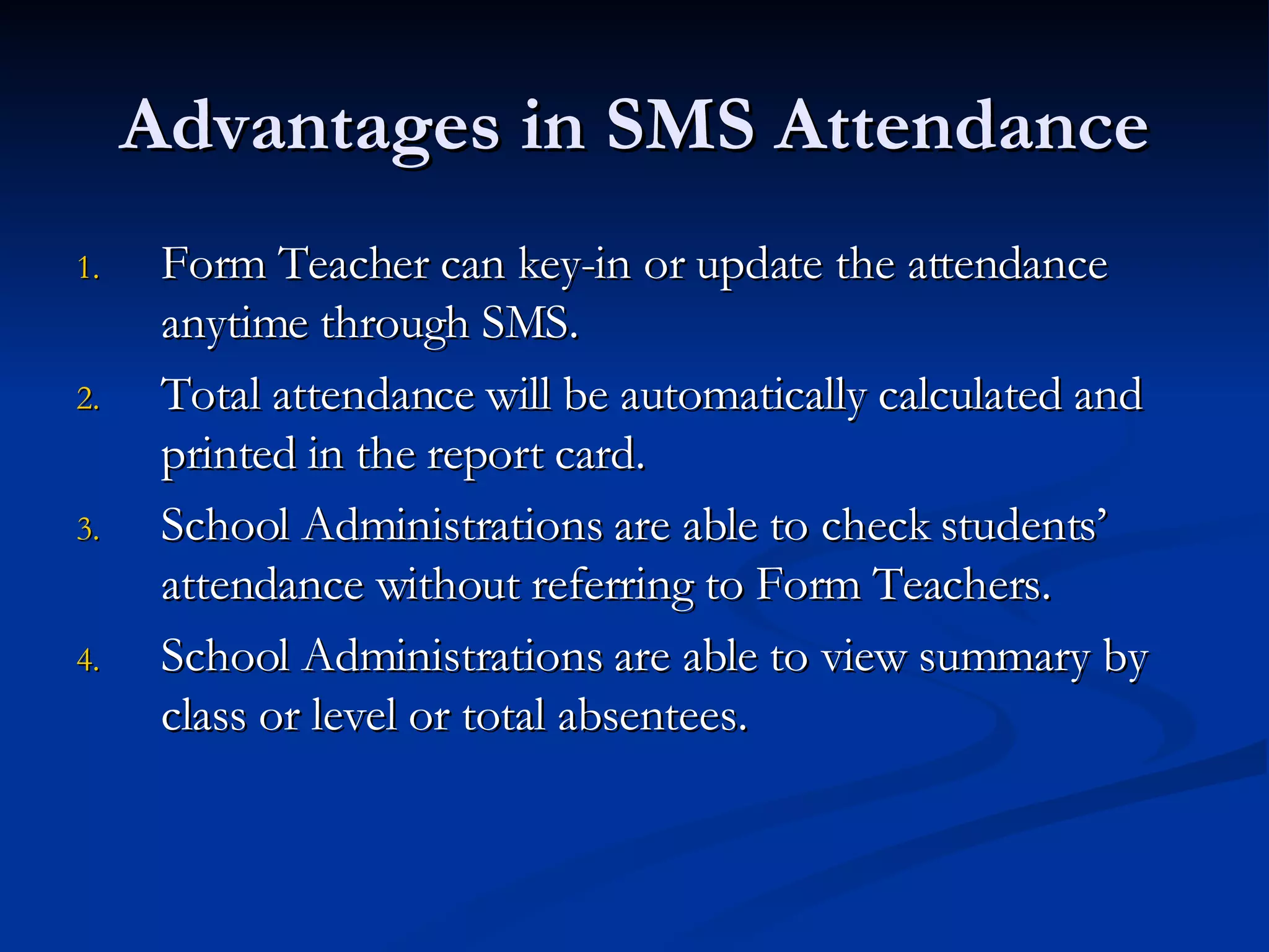Advantages in SMS Attendance Form Teacher can key-in or update the attendance anytime through SMS. Total attendance will be automatically calculated and printed in the report card. School Administrations are able to check students’ attendance without referring to Form Teachers. School Administrations are able to view summary by class or level or total absentees. 