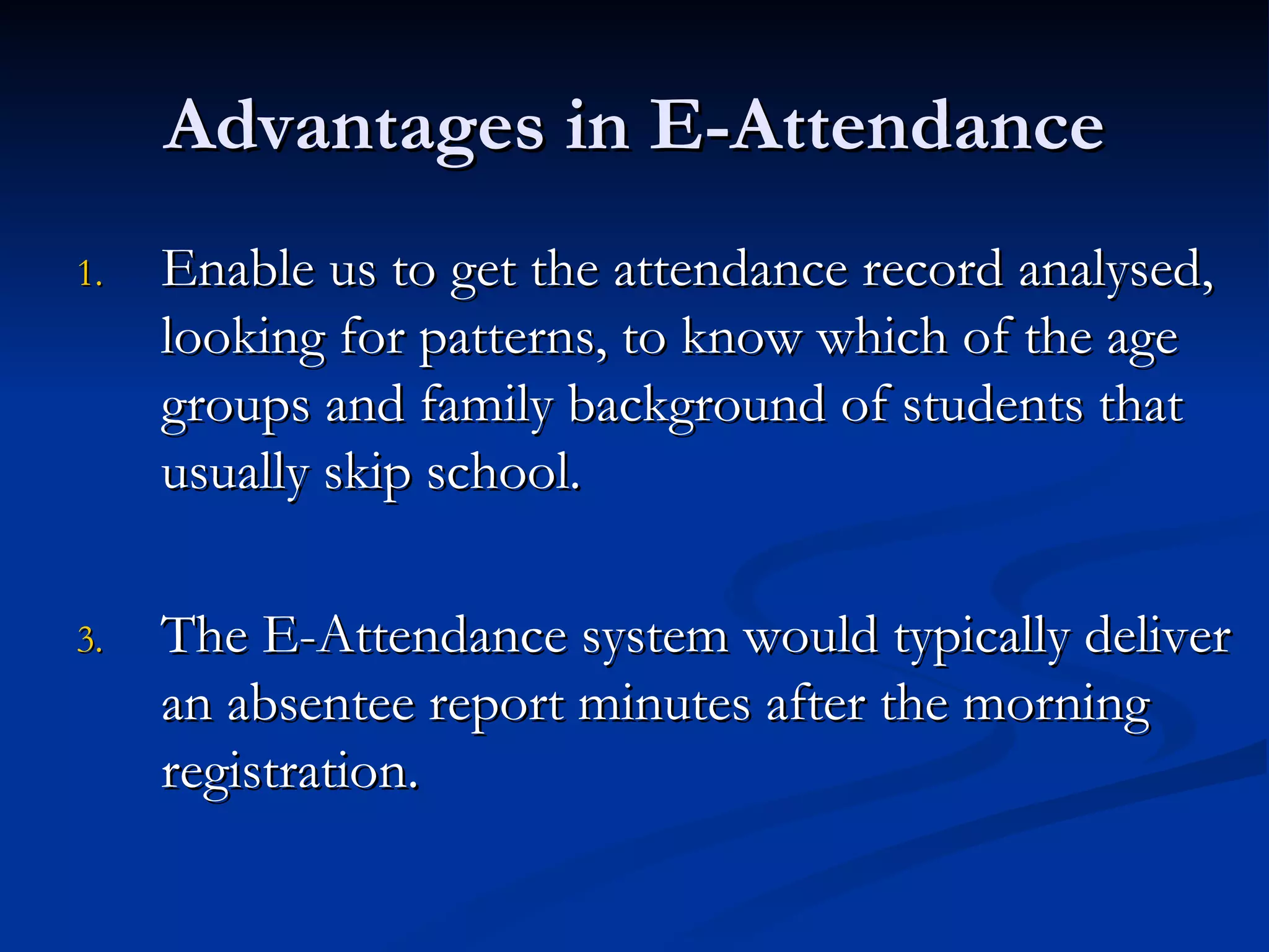 Advantages in E-Attendance Enable us to get the attendance record analysed, looking for patterns, to know which of the age groups and family background of students that usually skip school. The E-Attendance system would typically deliver an absentee report minutes after the morning registration. 