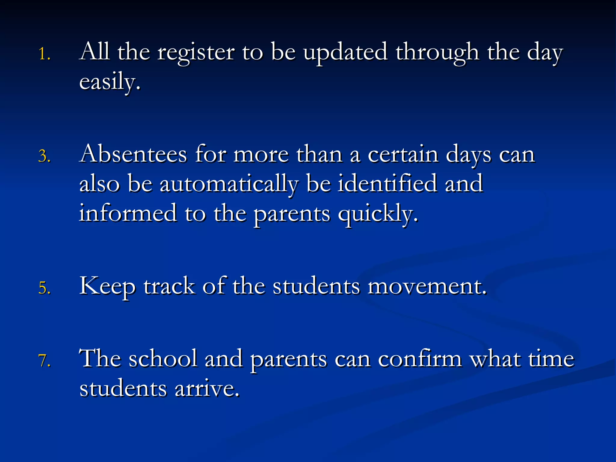 All the register to be updated through the day easily. Absentees for more than a certain days can also be automatically be identified and informed to the parents quickly. Keep track of the students movement. The school and parents can confirm what time students arrive. 