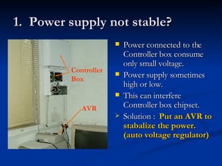1.  Power supply not stable? Power connected to the Controller box consume only small voltage.  Power supply sometimes high or low.  This can interfere Controller box chipset. Solution :  Put an AVR to stabalize the power. (auto voltage regulator)   AVR Controller Box 