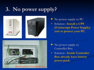 3.  No power supply? No power supply to PC Solution :  Install a UPS (Uninterupt Power Supply) unit to protect your PC . No power supply to Controller Box Solution :  Inside Controller Box already have battery power pack . Battery pack in Controller box 