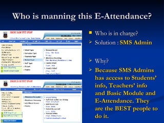 Who is manning this E-Attendance? Who is in charge? Solution :  SMS Admin Why? Because SMS Admins has access to Students’ info, Teachers’ info and Basic Module and E-Attendance. They are the BEST people to do it. 