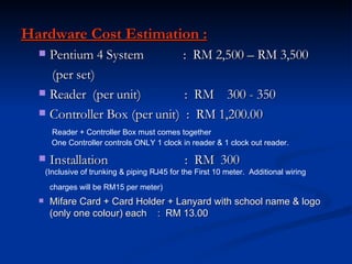 Hardware Cost Estimation : Pentium 4 System  :  RM 2,500 – RM 3,500 (per set) Reader  (per unit)  :  RM  300 - 350 Controller Box (per unit)  :  RM 1,200.00  Reader + Controller Box must comes together One Controller controls ONLY 1 clock in reader & 1 clock out reader. Installation  :  RM  300 (Inclusive of trunking & piping RJ45 for the First 10 meter.  Additional wiring charges will be RM15 per meter)   Mifare Card + Card Holder + Lanyard with school name & logo (only one colour) each  :  RM 13.00 